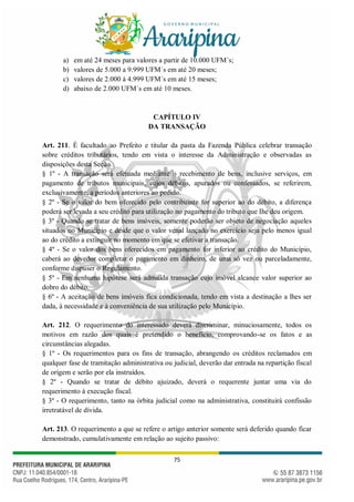 75
a) em até 24 meses para valores a partir de 10.000 UFM´s;
b) valores de 5.000 a 9.999 UFM´s em até 20 meses;
c) valores de 2.000 à 4.999 UFM´s em até 15 meses;
d) abaixo de 2.000 UFM´s em até 10 meses.
CAPÍTULO IV
DA TRANSAÇÃO
Art. 211. É facultado ao Prefeito e titular da pasta da Fazenda Pública celebrar transação
sobre créditos tributários, tendo em vista o interesse da Administração e observadas as
disposições desta Seção.
§ 1º - A transação será efetuada mediante o recebimento de bens, inclusive serviços, em
pagamento de tributos municipais, cujos débitos, apurados ou confessados, se referirem,
exclusivamente, a períodos anteriores ao pedido.
§ 2º - Se o valor do bem oferecido pelo contribuinte for superior ao do débito, a diferença
poderá ser levada a seu crédito para utilização no pagamento do tributo que Ihe deu origem.
§ 3º - Quando se tratar de bens imóveis, somente poderão ser objeto de negociação aqueles
situados no Município e desde que o valor venal lançado no exercício seja pelo menos igual
ao do crédito a extinguir no momento em que se efetivar a transação.
§ 4º - Se o valor dos bens oferecidos em pagamento for inferior ao crédito do Município,
caberá ao devedor completar o pagamento em dinheiro, de uma só vez ou parceladamente,
conforme dispuser o Regulamento.
§ 5º - Em nenhuma hipótese será admitida transação cujo imóvel alcance valor superior ao
dobro do débito.
§ 6º - A aceitação de bens imóveis fica condicionada, tendo em vista a destinação a lhes ser
dada, à necessidade e à conveniência de sua utilização pelo Município.
Art. 212. O requerimento do interessado deverá discriminar, minuciosamente, todos os
motivos em razão dos quais é pretendido o benefício, comprovando-se os fatos e as
circunstâncias alegadas.
§ 1º - Os requerimentos para os fins de transação, abrangendo os créditos reclamados em
qualquer fase de tramitação administrativa ou judicial, deverão dar entrada na repartição fiscal
de origem e serão por ela instruídos.
§ 2º - Quando se tratar de débito ajuizado, deverá o requerente juntar uma via do
requerimento à execução fiscal.
§ 3º - O requerimento, tanto na órbita judicial como na administrativa, constituirá confissão
irretratável de dívida.
Art. 213. O requerimento a que se refere o artigo anterior somente será deferido quando ficar
demonstrado, cumulativamente em relação ao sujeito passivo:
 