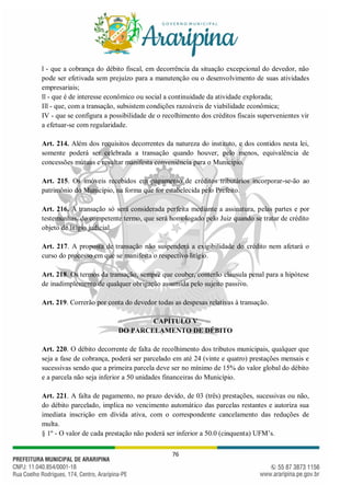 76
l - que a cobrança do débito fiscal, em decorrência da situação excepcional do devedor, não
pode ser efetivada sem prejuízo para a manutenção ou o desenvolvimento de suas atividades
empresariais;
ll - que é de interesse econômico ou social a continuidade da atividade explorada;
Ill - que, com a transação, subsistem condições razoáveis de viabilidade econômica;
IV - que se configura a possibilidade de o recolhimento dos créditos fiscais supervenientes vir
a efetuar-se com regularidade.
Art. 214. Além dos requisitos decorrentes da natureza do instituto, e dos contidos nesta lei,
somente poderá ser celebrada a transação quando houver, pelo menos, equivalência de
concessões mútuas e resultar manifesta conveniência para o Município.
Art. 215. Os imóveis recebidos em pagamento de créditos tributários incorporar-se-ão ao
patrimônio do Município, na forma que for estabelecida pelo Prefeito.
Art. 216. A transação só será considerada perfeita mediante a assinatura, pelas partes e por
testemunhas, do competente termo, que será homologado pelo Juiz quando se tratar de crédito
objeto de litígio judicial.
Art. 217. A proposta de transação não suspenderá a exigibilidade do crédito nem afetará o
curso do processo em que se manifesta o respectivo litígio.
Art. 218. Os termos da transação, sempre que couber, conterão cláusula penal para a hipótese
de inadimplemento de qualquer obrigação assumida pelo sujeito passivo.
Art. 219. Correrão por conta do devedor todas as despesas relativas à transação.
CAPÍTULO V
DO PARCELAMENTO DE DÉBITO
Art. 220. O débito decorrente de falta de recolhimento dos tributos municipais, qualquer que
seja a fase de cobrança, poderá ser parcelado em até 24 (vinte e quatro) prestações mensais e
sucessivas sendo que a primeira parcela deve ser no mínimo de 15% do valor global do débito
e a parcela não seja inferior a 50 unidades financeiras do Município.
Art. 221. A falta de pagamento, no prazo devido, de 03 (três) prestações, sucessivas ou não,
do débito parcelado, implica no vencimento automático das parcelas restantes e autoriza sua
imediata inscrição em dívida ativa, com o correspondente cancelamento das reduções de
multa.
§ 1º - O valor de cada prestação não poderá ser inferior a 50.0 (cinquenta) UFM’s.
 