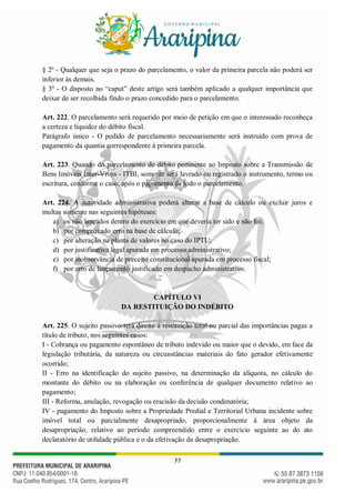 77
§ 2º - Qualquer que seja o prazo do parcelamento, o valor da primeira parcela não poderá ser
inferior às demais.
§ 3º - O disposto no “caput” deste artigo será também aplicado a qualquer importância que
deixar de ser recolhida findo o prazo concedido para o parcelamento.
Art. 222. O parcelamento será requerido por meio de petição em que o interessado reconheça
a certeza e liquidez do débito fiscal.
Parágrafo único - O pedido de parcelamento necessariamente será instruído com prova de
pagamento da quantia correspondente à primeira parcela.
Art. 223. Quando do parcelamento de débito pertinente ao Imposto sobre a Transmissão de
Bens Imóveis Inter-Vivos - ITBI, somente será lavrado ou registrado o instrumento, termo ou
escritura, conforme o caso, após o pagamento de todo o parcelamento.
Art. 224. A autoridade administrativa poderá alterar a base de cálculo ou excluir juros e
multas somente nas seguintes hipóteses:
a) os não lançados dentro do exercício em que deveria ter sido e não foi;
b) por comprovado erro na base de cálculo;
c) por alteração na planta de valores no caso do IPTU;
d) por justificativa legal apurada em processo administrativo;
e) por inobservância de preceito constitucional apurada em processo fiscal;
f) por erro de lançamento justificado em despacho administrativo.
CAPÍTULO VI
DA RESTITUIÇÃO DO INDÉBITO
Art. 225. O sujeito passivo terá direito à restituição total ou parcial das importâncias pagas a
título de tributo, nos seguintes casos:
I - Cobrança ou pagamento espontâneo de tributo indevido ou maior que o devido, em face da
legislação tributária, da natureza ou circunstâncias materiais do fato gerador efetivamente
ocorrido;
II - Erro na identificação do sujeito passivo, na determinação da alíquota, no cálculo do
montante do débito ou na elaboração ou conferência de qualquer documento relativo ao
pagamento;
III - Reforma, anulação, revogação ou rescisão da decisão condenatória;
IV - pagamento do Imposto sobre a Propriedade Predial e Territorial Urbana incidente sobre
imóvel total ou parcialmente desapropriado, proporcionalmente à área objeto da
desapropriação, relativo ao período compreendido entre o exercício seguinte ao do ato
declaratório de utilidade pública e o da efetivação da desapropriação.
 