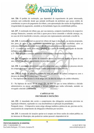 78
Art. 226. O pedido de restituição, que dependerá de requerimento da parte interessada,
somente será conhecido desde que juntada notificação da prefeitura que acuse crédito do
contribuinte ou prova de pagamento do tributo, com apresentação das razões da ilegalidade ou
irregularidade do pagamento, atendido as formalidades legais da contabilidade pública.
Art. 227. A restituição do tributo que, por sua natureza, comporte transferência do respectivo
encargo financeiro, somente será feita a quem prove haver assumido o referido encargo, ou,
no caso de tê-lo transferido a terceiro, estar por este expressamente autorizado a recebê-la.
Art. 228. A restituição total ou parcial do tributo dá lugar à devolução, na mesma proporção,
dos juros de mora e das penalidades pecuniárias que tiverem sido recolhidas, salvo as
referentes a infrações de caráter formal não prejudicadas pela causa da reconstituição.
§ 1º - A restituição vence juros não capitalizáveis a partir do transite em julgado da decisão
definitiva que a determinam.
§ 2º - Será aplicada a correção monetária relativamente à importância constituída.
Art. 229. O despacho em pedido de restituição deverá ser efetivado dentro do prazo de um
ano, contado da data do requerimento da parte interessada.
Art. 230. A autoridade administrativa poderá determinar que a restituição se processe através
de compensação e/ou expedir Carta de Crédito para compensações futuras.
Art. 231. O direito de pleitear a restituição total ou parcial do tributo extingue-se com o
decurso do prazo de 05 (cinco) anos, contados:
I - Nas hipóteses dos incisos I e II do artigo 225, da data da extinção do crédito tributário;
II - Na hipótese do inciso III do artigo 225, da data em que se torna definitiva a decisão
administrativa ou passar em julgado a decisão judicial que tenha reformado, anulado ou
revogado a decisão condenatória.
CAPÍTULO VII
IMUNIDADE E ISENÇÕES
Art. 232. A imunidade não exclui o cumprimento das obrigações acessórias previstas na
legislação tributária, sujeitando-se a sua desobediência à aplicação de penalidades.
Parágrafo único – O dispositivo neste artigo abrange também a prática do ato, previsto em lei,
assecuratória do cumprimento de obrigações tributárias por terceiros.
Art. 233. A concessão de isenções apoiar-se-á sempre em fortes razões de ordem pública ou
de interesse do Município; não poderá ter caráter pessoal e dependerá de lei.
 