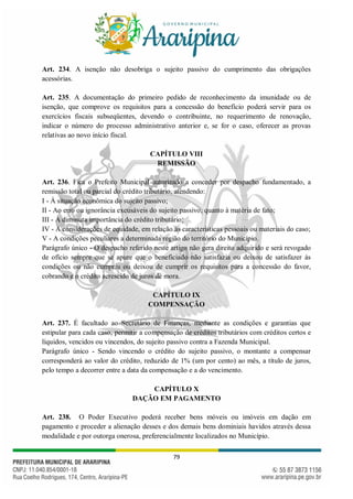 79
Art. 234. A isenção não desobriga o sujeito passivo do cumprimento das obrigações
acessórias.
Art. 235. A documentação do primeiro pedido de reconhecimento da imunidade ou de
isenção, que comprove os requisitos para a concessão do benefício poderá servir para os
exercícios fiscais subseqüentes, devendo o contribuinte, no requerimento de renovação,
indicar o número do processo administrativo anterior e, se for o caso, oferecer as provas
relativas ao novo início fiscal.
CAPÍTULO VIII
REMISSÃO
Art. 236. Fica o Prefeito Municipal autorizado a conceder por despacho fundamentado, a
remissão total ou parcial do crédito tributário, atendendo:
I - À situação econômica do sujeito passivo;
II - Ao erro ou ignorância excusáveis do sujeito passivo, quanto à matéria de fato;
III - À diminuta importância do crédito tributário;
IV - A considerações de equidade, em relação às características pessoais ou materiais do caso;
V - A condições peculiares a determinada região do território do Município.
Parágrafo único - O despacho referido neste artigo não gera direito adquirido e será revogado
de ofício sempre que se apure que o beneficiado não satisfazia ou deixou de satisfazer às
condições ou não cumpriu ou deixou de cumprir os requisitos para a concessão do favor,
cobrando e o crédito acrescido de juros de mora.
CAPÍTULO IX
COMPENSAÇÃO
Art. 237. É facultado ao Secretário de Finanças, mediante as condições e garantias que
estipular para cada caso, permitir a compensação de créditos tributários com créditos certos e
líquidos, vencidos ou vincendos, do sujeito passivo contra a Fazenda Municipal.
Parágrafo único - Sendo vincendo o crédito do sujeito passivo, o montante a compensar
corresponderá ao valor do crédito, reduzido de 1% (um por cento) ao mês, a título de juros,
pelo tempo a decorrer entre a data da compensação e a do vencimento.
CAPÍTULO X
DAÇÃO EM PAGAMENTO
Art. 238. O Poder Executivo poderá receber bens móveis ou imóveis em dação em
pagamento e proceder a alienação desses e dos demais bens dominiais havidos através dessa
modalidade e por outorga onerosa, preferencialmente localizados no Município.
 