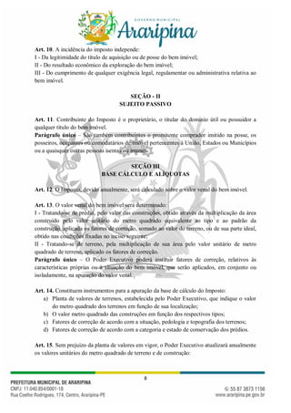 8
Art. 10. A incidência do imposto independe:
I - Da legitimidade do título de aquisição ou de posse do bem imóvel;
II - Do resultado econômico da exploração do bem imóvel;
III - Do cumprimento de qualquer exigência legal, regulamentar ou administrativa relativa ao
bem imóvel.
SEÇÃO - II
SUJEITO PASSIVO
Art. 11. Contribuinte do Imposto é o proprietário, o titular do domínio útil ou possuidor a
qualquer título do bem imóvel.
Parágrafo único – São também contribuintes o promitente comprador imitido na posse, os
posseiros, ocupantes ou comodatários de imóvel pertencentes à União, Estados ou Municípios
ou a quaisquer outras pessoas isentas ou imunes.
SEÇÃO III
BASE CÁLCULO E ALÍQUOTAS
Art. 12. O Imposto, devido anualmente, será calculado sobre o valor venal do bem imóvel.
Art. 13. O valor venal do bem imóvel será determinado:
I - Tratando-se de prédio, pelo valor das construções, obtido através da multiplicação da área
construído pelo valor unitário do metro quadrado equivalente ao tipo e ao padrão da
construção, aplicada os fatores de correção, somado ao valor do terreno, ou de sua parte ideal,
obtido nas condições fixadas no inciso seguinte;
II - Tratando-se de terreno, pela multiplicação de sua área pelo valor unitário de metro
quadrado de terreno, aplicado os fatores de correção.
Parágrafo único – O Poder Executivo poderá instituir fatores de correção, relativos às
características próprias ou à situação do bem imóvel, que serão aplicados, em conjunto ou
isoladamente, na apuração do valor venal.
Art. 14. Constituem instrumentos para a apuração da base de cálculo do Imposto:
a) Planta de valores de terrenos, estabelecida pelo Poder Executivo, que indique o valor
do metro quadrado dos terrenos em função de sua localização;
b) O valor metro quadrado das construções em função dos respectivos tipos;
c) Fatores de correção de acordo com a situação, pedologia e topografia dos terrenos;
d) Fatores de correção de acordo com a categoria e estado de conservação dos prédios.
Art. 15. Sem prejuízo da planta de valores em vigor, o Poder Executivo atualizará anualmente
os valores unitários do metro quadrado de terreno e de construção:
 