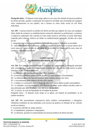 81
Parágrafo único - O disposto neste artigo aplica-se aos casos de extinção de pessoas jurídicas
de direito privado, quando a exploração da respectiva atividade seja continuada por qualquer
sócio remanescente ou seu espólio, sob a mesma ou outra razão social ou sob firma
individual.
Art. 245. A pessoa natural ou jurídica de direito privado que adquirir de outra, por qualquer
título, fundo de comércio ou estabelecimento comercial, industrial ou profissional, e continuar
a respectiva exploração sob a mesma ou outra razão social ou sob firma ou nome individual,
responde pelos tributos, relativos ao fundo ou estabelecimento adquirido, devidos até a data
do ato:
I - integralmente, se o alienante cessar a exploração do comércio, indústria ou atividade;
II - subsidiariamente com o alienante, se este prosseguir na exploração ou iniciar dentro de 6
(seis) meses, a contar da data da alienação, nova atividade no mesmo ou em outro ramo de
comércio, indústria ou profissão.
CAPÍTULO XII
DA RESPONSABILIDADE DE TERCEIROS
Art. 246. Nos casos de impossibilidade de exigência do cumprimento da obrigação principal
pelo contribuinte, respondem solidariamente com este nos atos em que intervierem ou pelas
omissões de que forem responsáveis:
I - os pais, pelos tributos devidos por seus filhos menores;
II - os tutores e curadores, pelos tributos devidos por seus tutelados ou curatelados;
III - os administradores de bens de terceiros, pelos tributos devidos por estes;
IV - o inventariante, pelos tributos devidos pelo espólio;
V - o síndico e o comissário, pelos tributos devidos pela massa falida ou pelo concordatário;
Vl - os tabeliães, escrivães e demais serventuários de ofício, pelos tributos devidos sobre os
atos praticados por eles, ou perante eles, em razão do seu ofício;
Vll - os sócios, no caso de liquidação de sociedade de pessoas.
Parágrafo único - O disposto neste artigo só se aplica, em matéria de penalidades, às de
caráter moratório.
Art. 247. São pessoalmente responsáveis pelos créditos correspondentes a obrigações
tributárias resultantes de atos praticados com excesso de poderes ou infração de lei, contrato
social ou estatutos:
I - as pessoas referidas no artigo anterior;
II - os mandatários, prepostos e empregados;
lIl - os diretores, gerentes ou representantes de pessoas jurídicas de direito privado.
 