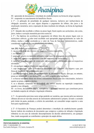 83
III - apreensão de documentos e interdição do estabelecimento na forma do artigo seguinte;
IV - suspensão ou cancelamento de benefícios fiscais.
§ 1º - A aplicação de penalidade de qualquer natureza, inclusive por inobservância de
obrigação acessória, em caso algum dispensa o pagamento do tributo, dos juros e da
atualização monetária, nem a reparação do dano resultante da infração, na forma da legislação
aplicável.
§ 2º - Quando não recolhido o tributo no prazo legal, ficará sujeito aos acréscimos, tais como,
juros, multas e correção monetária previstos nesta lei.
§ 3º - Na hipótese da ocorrência de pagamento de tributo fora dos prazos legais sem os
acréscimos cabíveis, o valor total recolhido será apropriado proporcionalmente ao valor do
tributo, multas e juros, excluindo-se o valor da Taxa de Serviços Administrativos, sendo
considerado recolhimento com insuficiência do tributo.
Art. 252. Poderão ser apreendidos:
I - na via pública, se não tiverem sido pagos os tributos respectivos:
1. os veículos;
2. quaisquer objetos ou materiais utilizados como meio de propaganda ou publicidade;
3 . utensílios, objetos e equipamentos com fins mercantis não licenciados;
4. materiais e equipamentos de construção não autorizados e licenciados para as respectivas
atividades.
ll - em qualquer caso, os objetos ou mercadorias:
1. cujo detentor não exiba à fiscalização documento que comprove sua origem e que, por
força de legislação, deva acompanhá-los;
2. quando transitarem, ainda que acompanhados de documentos fiscais, sem que, no entanto,
possa ser identificado o seu destinatário, nos casos exigidos pela legislação;
3. se houver anotações falsas nos livros e documentos fiscais com eles relacionados, inclusive
quanto ao preço, origem e destino;
4. se o detentor, remetente ou destinatário não estiver inscrito na repartição competente,
quando a isso obrigado.
III - os livros, documentos, papéis, mercadorias e quaisquer materiais que constituam prova
ou fundada suspeita de infração à legislação tributária.
§ 1º - As apreensões previstas neste artigo poderão ser sumárias, que mesmo pela sua natureza
efêmera devem ser movidas através de instrumento administrativo próprio, lavrado e assinado
pelo titular da pasta, podendo, a critério da autoridade, ser concedido tempo superior a uma
hora para regularização.
§ 2º - O Secretário de Finanças poderá determinar a interdição do estabelecimento quando
houver indício da existência de documento que comprove a prática de infração à legislação
tributária ou em caso de reiterado descumprimento de decisão administrativa, em qualquer
fase, tendo assegurado ao contribuinte o princípio da ampla defesa.
 