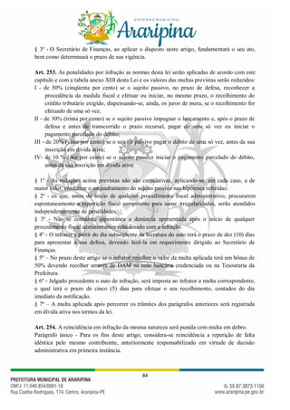 84
§ 3º - O Secretário de Finanças, ao aplicar o disposto neste artigo, fundamentará o seu ato,
bem como determinará o prazo de sua vigência.
Art. 253. As penalidades por infração as normas desta lei serão aplicadas de acordo com este
capítulo e com a tabela anexo XIII desta Lei e os valores das multas previstas serão reduzidos:
I - de 50% (cinqüenta por cento) se o sujeito passivo, no prazo de defesa, reconhecer a
procedência da medida fiscal e efetuar ou iniciar, no mesmo prazo, o recolhimento do
crédito tributário exigido, dispensando-se, ainda, os juros de mora, se o recolhimento for
efetuado de uma só vez.
II - de 30% (trinta por cento) se o sujeito passivo impugnar o lançamento e, após o prazo de
defesa e antes de transcorrido o prazo recursal, pagar de uma só vez ou iniciar o
pagamento parcelado do débito;
III - de 20% (vinte por cento) se o sujeito passivo pagar o débito de uma só vez, antes da sua
inscrição em dívida ativa;
IV- de 10 % (dez por cento) se o sujeito passivo iniciar o pagamento parcelado do débito,
antes da sua inscrição em dívida ativa.
§ 1º - As reduções acima previstas não são cumulativas, aplicando-se, em cada caso, a de
maior valor, conforme o enquadramento do sujeito passivo nas hipóteses referidas.
§ 2º - os que, antes do início de qualquer procedimento fiscal administrativo, procurarem
espontaneamente a repartição fiscal competente para sanar irregularidades, serão atendidos
independentemente de penalidades.
§ 3º - Não se considera espontânea a denúncia apresentada após o início de qualquer
procedimento fiscal administrativo relacionado com a infração.
§ 4º - O infrator a partir do dia subseqüente da lavratura do auto terá o prazo de dez (10) dias
para apresentar a sua defesa, devendo fazê-la em requerimento dirigido ao Secretário de
Finanças.
§ 5º – No prazo deste artigo se o infrator recolher o valor da multa aplicada terá um bônus de
50% devendo recolher através de DAM na rede bancária credenciada ou na Tesouraria da
Prefeitura.
§ 6º - Julgado procedente o auto de infração, será imposta ao infrator a multa correspondente,
o qual terá o prazo de cinco (5) dias para efetuar o seu recolhimento, contados do dia
imediato da notificação.
§ 7º – A multa aplicada após percorrer os trâmites dos parágrafos anteriores será registrada
em dívida ativa nos termos da lei.
Art. 254. A reincidência em infração da mesma natureza será punida com multa em dobro.
Parágrafo único - Para os fins deste artigo, considera-se reincidência a repetição de falta
idêntica pelo mesmo contribuinte, anteriormente responsabilizado em virtude de decisão
administrativa em primeira instância.
 