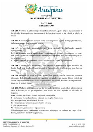 85
TÍTULO VII
DA ADMINISTRAÇÃO TRIBUTÁRIA
CAPÍTULO I
FISCALIZAÇÃO
Art. 255. Compete à Administração Fazendária Municipal, pelos órgãos especializados, a
fiscalização do cumprimento das normas da legislação tributária e não tributária relativa a
rendas.
Art. 256. A fiscalização será exercida sobre todas as pessoas sujeitas à obrigação tributária,
inclusive aos casos de imunidade e isenção.
Art. 257. A autoridade administrativa terá amola faculdade de fiscalização, podendo
especialmente:
I - Exigir do sujeito passivo a exibição de livros comerciais e fiscais e documentos em geral,
bem como solicitar seu comparecimento à repartição competente, para prestar informações ou
declarações;
II - Apreender livros e documentos fiscais, nas condições e forma regulamentares.
Art. 258. A escrita fiscal ou mercantil, com omissão de formalidades legais ou intuito de
fraude fiscal, será desclassificada, facultada à Administração o arbitramento dos diversos
valores.
Art. 259. O exame de livros, arquivos, documentos, papéis e efeitos comerciais e demais
diligências da fiscalização poderão ser repetidos, em relação a um mesmo fato ou período de
tempo, enquanto não extinto o direito de proceder ao lançamento do tributo ou da penalidade,
ainda que já lançado e pago.
Art. 260. Mediante intimação escrita, são obrigados a prestar à autoridade administrativa
todas as informações do que disponham, com relação aos bens, negócios ou atividades de
terceiros:
I - Os tabeliães, escrivães e demais serventuários de ofício;
II - Os bancos, Caixas Econômicas e demais instituições financeiras;
III - As empresas de administração de bens;
IV - Os corretores, leiloeiros e despachantes oficiais;
V - Os inventariantes;
VI - Os síndicos, comissários e liquidatários;
VII - Quaisquer outras entidades ou pessoas que a lei designe, em razão do seu cargo, ofício,
função, ministério, atividade ou profissão.
 