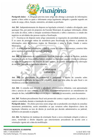 86
Parágrafo único – A obrigação prevista neste artigo não abrange a prestação de informações
quanto a fatos sobre os quais o informante esteja legalmente obrigado a guardar segredo em
razão do cargo, ofício, função, ministério, atividade ou profissão.
Art. 261. Independentemente do disposto na legislação criminal, é vedada a divulgação, para
quaisquer fins, por parte de prepostos da Fazenda Municipal, de qualquer informação, obtida
em razão de ofício, sobre a situação econômico-financeira e sobre a natureza e o estado dos
negócios ou atividades das pessoas sujeita a fiscalização.
§ 1º - Excetua-se do disposto neste artigo unicamente as requisições da autoridade judiciária.
E os casos de prestação mútua de assistência para fiscalização de tributos e permuta de
informações entre os diversos órgãos do Município e entre a União, Estado e outros
Municípios.
§ 2º - A divulgação das informações, obtida no exame de contas e documentos, constitui falta
grave sujeita a penalidade da legislação pertinente.
Art. 262. As autoridades da Administração fiscal do Município, através do Prefeito, poderão
requisitar auxílio de força pública federal, estadual ou municipal, quando vítimas de embaraço
ou desacato no exercício das funções de seus agentes, ou quando indispensável à efetivação
de medidas previstas na legislação tributária.
CAPÍTULO II
CONSULTA
Art. 263. Ao contribuinte ou responsável é assegurado o direito de consulta sobre
interpretação e aplicação da legislação tributária, desde que feita antes da ação fiscal e em
obediência a normas estabelecidas.
Art. 264. A consulta será dirigida a autoridade administrativa tributária, com apresentação
clara e precisa do caso concreto ou de todos elementos indispensáveis ao entendimento da
situação de fato, indicados os dispositivos legais e instruída, se necessário, com documentos.
Art. 265. Nenhum procedimento fiscal será promovido contra o sujeito passivo, em relação à
espécie consultada, durante a tramitação da consulta.
Parágrafo único – Os efeitos previstos neste artigo não se produzirão em relação às consultas
meramente protelatórias, assim entendidos as que versarem sobre dispositivos claros da
legislação tributária ou tese de direito já resolvida por decisão administrativa ou judicial,
definitiva em passada ou julgado.
Art. 266. Na hipótese de mudança da orientação fiscal, a nova orientação atingirá a todos os
casos, ressalvado o direito daqueles que anteriormente procederam de acordo com a
orientação vigente até a data da modificação.
 