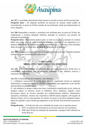 87
Art. 267. A autoridade administrativa dará resposta à consulta no prazo de 60 (sessenta) dias.
Parágrafo único - Do despacho proferido em processo de consulta caberá pedido de
reconsideração, no prazo de 10 dias contados da sua notificação, desde que fundamentado em
novas alegações.
Art. 268. Respondida a consulta, o consulente será notificado para, no prazo de 30 dias, dar
cumprimento a eventual obrigação tributária, principal ou acessória, sem prejuízo da
aplicação de penalidades.
Parágrafo único - O consulente poderá quitar, no todo ou em parte, a oneração do eventual
débito por multa, juros de mora e correção monetária, efetuando o seu pagamento ou o
depósito premonitório de correção monetária, importâncias que, se indevidas, serão restituídas
dentro do prazo de 30 (trinta) dias, contados da notificação do consulente.
Art. 269. A resposta à consulta será vinculante para a administração, salvo se obtida mediante
elementos inexatos fornecidos pelo consulente.
CAPÍTULO III
DÍVIDA ATIVA TRIBUTÁRIA E NÃO TRIBUTÁRIA
Art. 270. A Fazenda Municipal providenciará para que sejam inscritos na dívida ativa os
contribuintes inadimplentes com as obrigações tributárias e não tributária relativas a
numerários do Município.
Art. 271. Constitui dívida ativa tributária e não tributária:
I - a tributária é proveniente de crédito dessa natureza, regulamente inscrita na repartição
administrativa competente, depois de esgotado o prazo fixado para pagamento ou por decisão
final proferida em processo regular.
II - não tributária, os demais créditos tais como: contribuições estabelecidas em lei, multas de
qualquer origem ou natureza, exceto as tributárias, foros, laudêmios, aluguéis, custas
processuais, preços de serviços prestados por estabelecimentos públicos, indenizações,
reposições, restituições, alcances dos responsáveis definitivamente julgados, sub-rogação de
hipoteca, fiança, aval ou outra garantia, de contrato em geral ou de outras obrigações legais,
depois de esgotado o prazo fixado para pagamento ou por decisão final proferida em processo
regular.
Parágrafo único – A dívida ativa deve ser constituída de acordo com os seguintes prazos:
a. IPTU, no primeiro dia útil posterior ao exercício anual do seu vencimento;
b. ITBI, após 30 dias da realização da transmissão a qualquer título tributável na
forma desta lei;
 