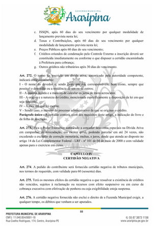 88
c. ISSQN, após 60 dias do seu vencimento por qualquer modalidade de
lançamento prevista nesta lei;
d. Taxas e Contribuições, após 60 dias do seu vencimento por qualquer
modalidade de lançamento prevista nesta lei;
e. Preços Públicos após 60 dias do seu vencimento;
f. Créditos oriundos de condenação pelo Controle Externo a inscrição deverá ser
constituída imediatamente ou conforme o que dispuser a certidão encaminhada
à Prefeitura para cobrança;
g. Outros créditos não tributários após 30 dias do vencimento.
Art. 272. O termo da inscrição em dívida ativa, autenticado pela autoridade competente,
indicará obrigatoriamente:
I - O nome do devedor e, sendo caso, um dos corresponsáveis, bem como, sempre que
possível o domicílio ou a residência de um ou de outros;
II - A quantia devida e a maneira de calcular os juros de mora acrescidos;
III - A origem e a natureza do crédito, mencionada especificamente a disposição da lei em que
seja fundado;
IV - A data em que foi escrita;
V - Sendo caso, o número do processo administrativo de que se originar o crédito.
Parágrafo único - A certidão conterá, além dos requisitos deste artigo, a indicação do livro e
da folha de inscrição.
Art. 273. Fica o Poder Executivo autorizado a conceder descontos especiais na Dívida Ativa
em campanhas de arrecadação, em caráter geral, podendo parcelar em até 24 vezes, não
excedendo a exclusão de correção monetária, multas, e juros, desde que atenda ao disposto no
artigo 14 da Lei Complementar Federal - LRF - nº 101 de 04 de maio de 2000 e com validade
apenas para o exercício em curso.
CAPÍTULO IV
CERTIDÃO NEGATIVA
Art. 274. A pedido do contribuinte será fornecida certidão negativa de tributos municipais,
nos termos do requerido, com validade para 60 (sessenta) dias.
Art. 275. Terá os mesmos efeitos da certidão negativa a que ressalvar a existência de créditos
não vencidos, sujeitos à reclamação ou recursos com efeito suspensivo ou em curso de
cobrança executiva com efetivação de penhora ou cuja exigibilidade esteja suspensa.
Art. 276. A certidão negativa fornecida não exclui o direito de a Fazenda Municipal exigir, a
qualquer tempo, os débitos que venham a ser apurados.
 