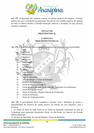 89
Art. 277. O Município não celebrará contrato ou aceitará proposta em compras e licitação
publica sem que o contratante ou proponente faça provar, por certidão negativa, da quitação
de todos os tributos devidos a Fazenda Municipal, relativos a atividades em cujo exercício
contrata ou participa.
TÍTULO VIII
PROCESSO FISCAL
CAPÍTULO I
PROCEDIMENTO FISCAL
Art. 278. O procedimento fiscal compreende o conjunto dos seguintes atos e formalidades:
I - atos:
a) apreensão;
b) arbitramento;
c) diligência;
d) estimativa;
e) homologação;
f) inspeção;
g) levantamento;
h) plantão;
i) representação;
II - formalidades:
a) Auto de Apreensão;
b) Auto de Infração e Termo de Intimação;
c) Relatório de Fiscalização;
d) Termo de Diligência Fiscal;
e) Termo de Início de Ação Fiscal, Auto de Constatação e/ou notificação;
f) Termo de Inspeção Fiscal;
g) Termo de Sujeição a Regime Especial de Fiscalização;
h) Termo de Intimação;
i) Termo de Verificação Fiscal.
Art. 279. O procedimento fiscal considera-se iniciado, com a finalidade de excluir a
espontaneidade da iniciativa do sujeito passivo em relação aos atos anteriores, com a
lavratura:
I - do Termo de Início de Ação Fiscal ou do Termo de Intimação, notificação ou Auto de
Constatação para apresentar documentos fiscais ou não-fiscais, de interesse da Fazenda
Pública Municipal;
II - do Auto de Apreensão, do Auto de Infração e Termo de Intimação;
 