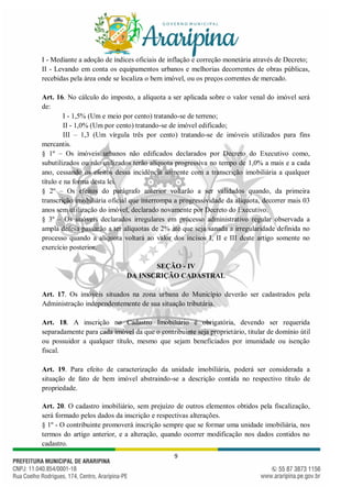9
I - Mediante a adoção de índices oficiais de inflação e correção monetária através de Decreto;
II - Levando em conta os equipamentos urbanos e melhorias decorrentes de obras públicas,
recebidas pela área onde se localiza o bem imóvel, ou os preços correntes de mercado.
Art. 16. No cálculo do imposto, a alíquota a ser aplicada sobre o valor venal do imóvel será
de:
I - 1,5% (Um e meio por cento) tratando-se de terreno;
II - 1,0% (Um por cento) tratando-se de imóvel edificado;
III – 1,3 (Um vírgula três por cento) tratando-se de imóveis utilizados para fins
mercantis.
§ 1º – Os imóveis urbanos não edificados declarados por Decreto do Executivo como,
subutilizados ou não utilizados terão alíquota progressiva no tempo de 1,0% a mais e a cada
ano, cessando os efeitos dessa incidência somente com a transcrição imobiliária a qualquer
título e na forma desta lei.
§ 2º – Os efeitos do parágrafo anterior voltarão a ser validados quando, da primeira
transcrição imobiliária oficial que interrompa a progressividade da alíquota, decorrer mais 03
anos sem utilização do imóvel, declarado novamente por Decreto do Executivo.
§ 3º – Os imóveis declarados irregulares em processo administrativo regular observada a
ampla defesa passarão a ter alíquotas de 2% até que seja sanada a irregularidade definida no
processo quando a alíquota voltará ao valor dos incisos I, II e III deste artigo somente no
exercício posterior.
SEÇÃO - IV
DA INSCRIÇÃO CADASTRAL
Art. 17. Os imóveis situados na zona urbana do Município deverão ser cadastrados pela
Administração independentemente de sua situação tributária.
Art. 18. A inscrição no Cadastro Imobiliário é obrigatória, devendo ser requerida
separadamente para cada imóvel da que o contribuinte seja proprietário, titular de domínio útil
ou possuidor a qualquer título, mesmo que sejam beneficiados por imunidade ou isenção
fiscal.
Art. 19. Para efeito de caracterização da unidade imobiliária, poderá ser considerada a
situação de fato de bem imóvel abstraindo-se a descrição contida no respectivo título de
propriedade.
Art. 20. O cadastro imobiliário, sem prejuízo de outros elementos obtidos pela fiscalização,
será formado pelos dados da inscrição e respectivas alterações.
§ 1º - O contribuinte promoverá inscrição sempre que se formar uma unidade imobiliária, nos
termos do artigo anterior, e a alteração, quando ocorrer modificação nos dados contidos no
cadastro.
 
