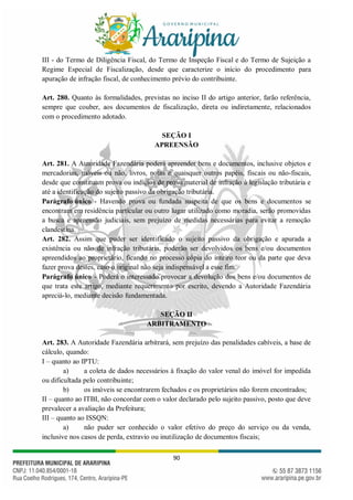 90
III - do Termo de Diligência Fiscal, do Termo de Inspeção Fiscal e do Termo de Sujeição a
Regime Especial de Fiscalização, desde que caracterize o início do procedimento para
apuração de infração fiscal, de conhecimento prévio do contribuinte.
Art. 280. Quanto às formalidades, previstas no inciso II do artigo anterior, farão referência,
sempre que couber, aos documentos de fiscalização, direta ou indiretamente, relacionados
com o procedimento adotado.
SEÇÃO I
APREENSÃO
Art. 281. A Autoridade Fazendária poderá apreender bens e documentos, inclusive objetos e
mercadorias, móveis ou não, livros, notas e quaisquer outros papéis, fiscais ou não-fiscais,
desde que constituam prova ou indícios de prova material de infração à legislação tributária e
até a identificação do sujeito passivo da obrigação tributária.
Parágrafo único - Havendo prova ou fundada suspeita de que os bens e documentos se
encontram em residência particular ou outro lugar utilizado como moradia, serão promovidas
a busca e apreensão judiciais, sem prejuízo de medidas necessárias para evitar a remoção
clandestina.
Art. 282. Assim que puder ser identificado o sujeito passivo da obrigação e apurada a
existência ou não de infração tributária, poderão ser devolvidos os bens e/ou documentos
apreendidos ao proprietário, ficando no processo cópia do inteiro teor ou da parte que deva
fazer prova destes, caso o original não seja indispensável a esse fim.
Parágrafo único - Poderá o interessado provocar a devolução dos bens e/ou documentos de
que trata este artigo, mediante requerimento por escrito, devendo a Autoridade Fazendária
apreciá-lo, mediante decisão fundamentada.
SEÇÃO II
ARBITRAMENTO
Art. 283. A Autoridade Fazendária arbitrará, sem prejuízo das penalidades cabíveis, a base de
cálculo, quando:
I – quanto ao IPTU:
a) a coleta de dados necessários à fixação do valor venal do imóvel for impedida
ou dificultada pelo contribuinte;
b) os imóveis se encontrarem fechados e os proprietários não forem encontrados;
II – quanto ao ITBI, não concordar com o valor declarado pelo sujeito passivo, posto que deve
prevalecer a avaliação da Prefeitura;
III – quanto ao ISSQN:
a) não puder ser conhecido o valor efetivo do preço do serviço ou da venda,
inclusive nos casos de perda, extravio ou inutilização de documentos fiscais;
 