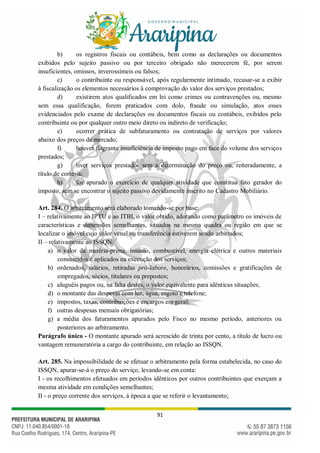 91
b) os registros fiscais ou contábeis, bem como as declarações ou documentos
exibidos pelo sujeito passivo ou por terceiro obrigado não merecerem fé, por serem
insuficientes, omissos, inverossímeis ou falsos;
c) o contribuinte ou responsável, após regularmente intimado, recusar-se a exibir
à fiscalização os elementos necessários à comprovação do valor dos serviços prestados;
d) existirem atos qualificados em lei como crimes ou contravenções ou, mesmo
sem essa qualificação, forem praticados com dolo, fraude ou simulação, atos esses
evidenciados pelo exame de declarações ou documentos fiscais ou contábeis, exibidos pelo
contribuinte ou por qualquer outro meio direto ou indireto de verificação;
e) ocorrer prática de subfaturamento ou contratação de serviços por valores
abaixo dos preços de mercado;
f) houver flagrante insuficiência de imposto pago em face do volume dos serviços
prestados;
g) tiver serviços prestados sem a determinação do preço ou, reiteradamente, a
título de cortesia;
h) for apurado o exercício de qualquer atividade que constitua fato gerador do
imposto, sem se encontrar o sujeito passivo devidamente inscrito no Cadastro Mobiliário.
Art. 284. O arbitramento será elaborado tomando-se por base:
I – relativamente ao IPTU e ao ITBI, o valor obtido, adotando como parâmetro os imóveis de
características e dimensões semelhantes, situados na mesma quadra ou região em que se
localizar o imóvel cujo valor venal ou transferência estiverem sendo arbitrados;
II – relativamente ao ISSQN:
a) o valor da matéria-prima, insumo, combustível, energia elétrica e outros materiais
consumidos e aplicados na execução dos serviços;
b) ordenados, salários, retiradas pró-labore, honorários, comissões e gratificações de
empregados, sócios, titulares ou prepostos;
c) aluguéis pagos ou, na falta destes, o valor equivalente para idênticas situações;
d) o montante das despesas com luz, água, esgoto e telefone;
e) impostos, taxas, contribuições e encargos em geral;
f) outras despesas mensais obrigatórias;
g) a média dos faturamentos apurados pelo Fisco no mesmo período, anteriores ou
posteriores ao arbitramento.
Parágrafo único - O montante apurado será acrescido de trinta por cento, a título de lucro ou
vantagem remuneratória a cargo do contribuinte, em relação ao ISSQN.
Art. 285. Na impossibilidade de se efetuar o arbitramento pela forma estabelecida, no caso do
ISSQN, apurar-se-á o preço do serviço, levando-se em conta:
I - os recolhimentos efetuados em períodos idênticos por outros contribuintes que exerçam a
mesma atividade em condições semelhantes;
II - o preço corrente dos serviços, à época a que se referir o levantamento;
 