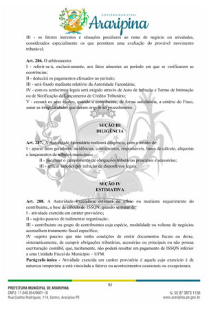 92
III - os fatores inerentes e situações peculiares ao ramo de negócio ou atividades,
considerados especialmente os que permitam uma avaliação do provável movimento
tributável.
Art. 286. O arbitramento:
I - referir-se-á, exclusivamente, aos fatos atinentes ao período em que se verificarem as
ocorrências;
II - deduzirá os pagamentos efetuados no período;
III - será fixado mediante relatório da Autoridade Fazendária;
IV - com os acréscimos legais será exigido através de Auto de Infração e Termo de Intimação
ou de Notificação de Lançamento de Crédito Tributário;
V - cessará os seus efeitos, quando o contribuinte, de forma satisfatória, a critério do Fisco,
sanar as irregularidades que deram origem ao procedimento.
SEÇÃO III
DILIGÊNCIA
Art. 287. A Autoridade Fazendária realizará diligência, com o intuito de:
I - apurar fatos geradores, incidências, contribuintes, responsáveis, bases de cálculo, alíquotas
e lançamentos de tributos municipais;
II - fiscalizar o cumprimento de obrigações tributárias principais e acessórias;
III - aplicar sanções por infração de dispositivos legais.
SEÇÃO IV
ESTIMATIVA
Art. 288. A Autoridade Fazendária estimará de ofício ou mediante requerimento do
contribuinte, a base de cálculo do ISSQN, quando se tratar de:
I - atividade exercida em caráter provisório;
II - sujeito passivo de rudimentar organização;
III - contribuinte ou grupo de contribuintes cuja espécie, modalidade ou volume de negócios
aconselhem tratamento fiscal específico;
IV -sujeito passivo que não tenha condições de emitir documentos fiscais ou deixe,
sistematicamente, de cumprir obrigações tributárias, acessórias ou principais ou não possua
escrituração contábil, que, tacitamente, não poderá resultar em pagamento de ISSQN inferior
a uma Unidade Fiscal do Município – UFM.
Parágrafo único - Atividade exercida em caráter provisório é aquela cujo exercício é de
natureza temporária e está vinculada a fatores ou acontecimentos ocasionais ou excepcionais.
 