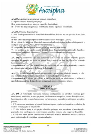 93
Art. 289. A estimativa será apurada tomando-se por base:
I - o preço corrente do serviço na praça;
II - o tempo de duração e a natureza específica da atividade;
III - o valor das despesas gerais do contribuinte durante o período considerado.
Art. 290. O regime de estimativa:
I - será fixado por relatório da Autoridade Fazendária e deferido por um período de até doze
meses;
II - terá a base de cálculo expressa em Unidade Fiscal do Município – UFM;
III - a critério do Secretário Municipal responsável pela Administração Fazendária poderá, a
qualquer tempo, ser suspenso, revisto ou cancelado;
IV - dispensa o uso de livros e Notas Fiscais, por parte do contribuinte;
V - por solicitação do sujeito passivo e a critério do Fisco, poderá ser encerrado, ficando o
contribuinte, neste caso, subordinado à utilização dos documentos fiscais exigidos.
Art. 291. O contribuinte que não concordar com a base de cálculo estimada, poderá
apresentar reclamação no prazo de quinze dias, a contar da data da ciência do relatório
homologado.
Parágrafo único - No caso específico de atividade exercida em caráter provisório, a ciência
da estimativa dar-se-á através de Termo de Intimação.
Art. 292. A reclamação não terá efeito suspensivo e mencionará, obrigatoriamente, o valor
que o interessado reputar justo, assim como os elementos para a sua aferição.
Parágrafo único - Julgada procedente a reclamação, total ou parcialmente, a diferença
recolhida na pendência da decisão será compensada nos recolhimentos futuros.
SEÇÃO V
HOMOLOGAÇÃO
Art. 293. A Autoridade Fazendária tomando conhecimento da atividade exercida pelo
contribuinte, analisando a antecipação de recolhimentos sem prévio exame do sujeito ativo,
homologará ou não os auto lançamentos ou lançamentos espontâneos atribuídos ao sujeito
passivo.
§ 1º O pagamento antecipado pelo contribuinte extingue o crédito, sob condição resolutória da
ulterior homologação do lançamento.
§ 2º Não influem sobre a obrigação tributária quaisquer atos anteriores à homologação,
praticados pelo sujeito passivo ou por terceiro, visando à extinção total ou parcial do crédito.
§ 3º Tais atos serão, porém, considerados na apuração do saldo porventura devido e, sendo o
caso, na imposição de penalidade ou sua graduação.
 