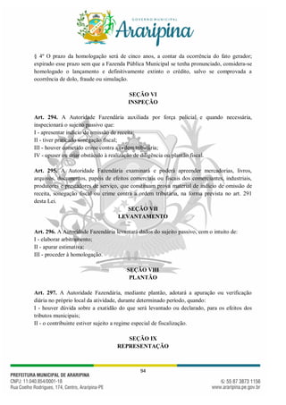 94
§ 4º O prazo da homologação será de cinco anos, a contar da ocorrência do fato gerador;
expirado esse prazo sem que a Fazenda Pública Municipal se tenha pronunciado, considera-se
homologado o lançamento e definitivamente extinto o crédito, salvo se comprovada a
ocorrência de dolo, fraude ou simulação.
SEÇÃO VI
INSPEÇÃO
Art. 294. A Autoridade Fazendária auxiliada por força policial e quando necessária,
inspecionará o sujeito passivo que:
I - apresentar indício de omissão de receita;
II - tiver praticado sonegação fiscal;
III - houver cometido crime contra a ordem tributária;
IV - opuser ou criar obstáculo à realização de diligência ou plantão fiscal.
Art. 295. A Autoridade Fazendária examinará e poderá apreender mercadorias, livros,
arquivos, documentos, papéis de efeitos comerciais ou fiscais dos comerciantes, industriais,
produtores e prestadores de serviço, que constituam prova material de indício de omissão de
receita, sonegação fiscal ou crime contra a ordem tributária, na forma prevista no art. 291
desta Lei.
SEÇÃO VII
LEVANTAMENTO
Art. 296. A Autoridade Fazendária levantará dados do sujeito passivo, com o intuito de:
I - elaborar arbitramento;
II - apurar estimativa;
III - proceder à homologação.
SEÇÃO VIII
PLANTÃO
Art. 297. A Autoridade Fazendária, mediante plantão, adotará a apuração ou verificação
diária no próprio local da atividade, durante determinado período, quando:
I - houver dúvida sobre a exatidão do que será levantado ou declarado, para os efeitos dos
tributos municipais;
II - o contribuinte estiver sujeito a regime especial de fiscalização.
SEÇÃO IX
REPRESENTAÇÃO
 