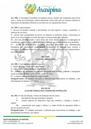 95
Art. 298. A Autoridade Fazendária ou qualquer pessoa, quando não competente para lavrar
Auto e Termo de Fiscalização, poderá representar contra toda ação ou omissão contrária às
disposições da legislação tributária ou de outras leis ou regulamentos fiscais.
Art. 299. A representação:
I - far-se-á em petição assinada e discriminará, em letra legível, o nome, a profissão e o
endereço de seu autor;
II - deverá estar acompanhada de provas ou indicará os elementos desta e mencionará os
meios ou as circunstâncias em razão das quais se tornou conhecida à infração;
III - não será admitida quando o autor tenha sido sócio, diretor, preposto ou empregado do
contribuinte, quando relativa a fatos anteriores à data em que tenham perdido essa qualidade;
IV - deverá ser recebida pelo Secretário Municipal responsável pela Administração
Fazendária, que determinará imediatamente a diligência ou inspeção para verificar a
veracidade e, conforme couber intimará ou autuará o infrator ou a arquivará se demonstrada a
sua improcedência.
SEÇÃO X
AUTO DE APREENSÃO
Art. 300. O Auto de Apreensão deverá conter:
I - relação de bens e documentos apreendidos;
II - indicação do lugar onde ficarão depositados;
III - assinatura do depositário, o qual será designado pelo autuante, podendo a designação
recair no próprio detentor, se for idôneo, a juízo do Fisco;
IV - a citação expressa do dispositivo legal violado.
Parágrafo único - É condição necessária e suficiente para inocorrência ou nulidade, a não
determinação da infração e do infrator.
SEÇÃO XI
AUTO DE INFRAÇÃO E TERMO DE INTIMAÇÃO
Art. 301. O Auto de Infração e Termo de Intimação deverá conter:
I - descrição do fato que ocasionar a infração;
II - citação expressa do dispositivo legal que constitui a violação e comina a
sanção;
III - comunicação para pagar o tributo e a multa devida ou apresentar defesa e
provas, no prazo previsto.
Parágrafo único - É condição necessária e suficiente para inocorrência ou nulidade, a não
determinação da infração e do infrator.
 