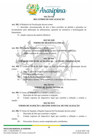 96
SEÇÃO XII
RELATÓRIO DE FISCALIZAÇÃO
Art. 302. O Relatório de Fiscalização deverá conter:
I - descrição, circunstanciada, de atos e fatos ocorridos no plantão e presentes no
levantamento para elaboração de arbitramento, apurarão de estimativa e homologação de
lançamento;
II - citação expressa da matéria tributável.
SEÇÃO XIII
TERMO DE DILIGÊNCIA FISCAL
Art. 303. O Termo de Diligência Fiscal deverá conter:
I - descrição, circunstanciada, de atos e fatos ocorridos na verificação;
II - citação expressa do objetivo da diligência.
SEÇÃO XIV
TERMO DE INÍCIO DE AÇÃO FISCAL – AUTO DE CONSTATAÇÃO
Art. 304. O Termo de Início de Ação Fiscal ou Auto de Notificação e Constatação deverá
conter:
I - Data de início do levantamento homologatório;
II - Período a ser fiscalizado;
III - Relação de documentos solicitados;
IV - Prazo para o término do levantamento e devolução dos documentos.
SEÇÃO XV
TERMO DE INSPEÇÃO FISCAL
Art. 305. O Termo de Inspeção Fiscal deverá conter:
I - Descrição do fato que ocasionar a inspeção;
II - Citação expressa do dispositivo legal que constitui a infração e comina a
sanção.
SEÇÃO XVI
TERMO DE SUJEIÇÃO A REGIME ESPECIAL DE FISCALIZAÇÃO
Art. 306. O Termo de Sujeição a Regime Especial de Fiscalização deverá conter:
I - Descrição do fato que ocasionar o regime;
II - Citação expressa do dispositivo legal que constitui a infração e comina a
sanção;
III - Prescrições fiscais a serem cumpridas pelo contribuinte;
 