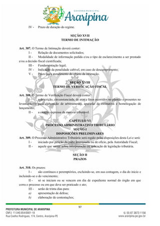 97
IV - Prazo de duração do regime.
SEÇÃO XVII
TERMO DE INTIMAÇÃO
Art. 307. O Termo de Intimação deverá conter:
I - Relação de documentos solicitados;
II - Modalidade de informação pedida e/ou o tipo de esclarecimento a ser prestado
e/ou a decisão fiscal cientificada;
III - Fundamentação legal;
IV - Indicação da penalidade cabível, em caso de descumprimento;
V - Prazo para atendimento do objeto da intimação.
SEÇÃO XVIII
TERMO DE VERIFICAÇÃO FISCAL
Art. 308. O Termo de Verificação Fiscal deverá conter:
I - a descrição, circunstanciada, de atos e fatos ocorridos no plantão e presentes no
levantamento para elaboração de arbitramento, apurarão de estimativa e homologação de
lançamento;
II - a citação expressa da matéria tributável.
CAPÍTULO VI
PROCESSO ADMINISTRATIVO TRIBUTÁRIO
SEÇÃO I
DISPOSIÇÕES PRELIMINARES
Art. 309. O Processo Administrativo Tributário será regido pelas disposições desta Lei e será:
I - iniciado por petição da parte interessada ou de ofício, pela Autoridade Fiscal;
II - aquele que versar sobre interpretação ou aplicação de legislação tributária.
SEÇÃO II
PRAZOS
Art. 310. Os prazos:
I - são contínuos e peremptórios, excluindo-se, em sua contagem, o dia do inicio e
incluindo-se o do vencimento;
II - só se iniciam ou se vencem em dia de expediente normal do órgão em que
corra o processo ou em que deva ser praticado o ato;
III - serão de trinta dias para:
a) apresentação de defesa;
b) elaboração de contestações;
 