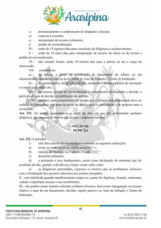 98
c) pronunciamento e cumprimento de despacho e decisão;
d) resposta à consulta;
e) interposição de recurso voluntário;
f) pedido de reconsideração;
IV - serão de 15 (quinze) dias para conclusão de diligência e esclarecimento;
V - serão de 10 (dez) dias para interposição de recurso de ofício ou de revista e
pedido de reconsideração;
VI - não estando fixado, serão 30 (trinta) dias para a prática de ato a cargo do
interessado.
VII- contar-se-ão:
a) - da defesa, a partir da notificação de lançamento de tributo ou ato
administrativo dele decorrente ou da lavratura do Auto de Infração e Termo de Intimação;
b) - das contestações, diligência, consulta, despacho e decisão, a partir da intimação
ou notificação para o ato;
c) - do recurso, pedido de reconsideração e cumprimento de despacho e decisão, a
partir da ciência da decisão ou publicação do acórdão.
VIII – imediato, para cumprimento de ato em que a infração nele relacionada deva ser
coibida imediatamente sob pena de perda do objeto após a consumação e de prejuízo para a
sociiedade.
Art. 311. Os prazos suspendem-se a partir da data em que for determinada qualquer
diligência, recomeçando a fluir no dia em que o processo retornar.
SEÇÃO III
PETIÇÃO
Art. 312. A petição:
I - será feita através de requerimento contendo as seguintes indicações:
a) nome ou razão social do sujeito passivo;
b) número de inscrição no Cadastro Fiscal;
c) domicílio tributário;
d) a pretensão e seus fundamentos, assim como declaração do montante que for
resultado devido, quando a dúvida ou o litígio versar sobre valor;
e) as diligências pretendidas, expostos os motivos que as justifiquem, inclusive
com a formulação dos quesitos referentes aos exames desejados;
II - será indeferida quando manifestamente inepta ou a parte for ilegítima, ficando, entretanto,
vedado à repartição recusar o seu recebimento;
III - não poderá reunir matéria referente a tributos diversos, bem como impugnação ou recurso
relativo a mais de um lançamento, decisão, sujeito passivo ou Auto de Infração e Termo de
Intimação.
 