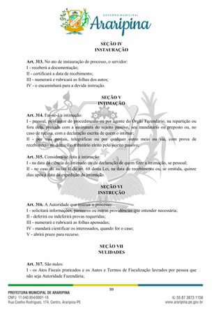 99
SEÇÃO IV
INSTAURAÇÃO
Art. 313. No ato de instauração do processo, o servidor:
I - receberá a documentação;
II - certificará a data de recebimento;
III - numerará e rubricará as folhas dos autos;
IV - o encaminhará para a devida instrução.
SEÇÃO V
INTIMAÇÃO
Art. 314. Far-se-á a intimação:
I - pessoal, pelo autor do procedimento ou por agente do Órgão Fazendário, na repartição ou
fora dela, provada com a assinatura do sujeito passivo, seu mandatário ou preposto ou, no
caso de recusa, com a declaração escrita de quem o intimar;
II - por vias postais, telegráficas ou por qualquer outro meio ou via, com prova de
recebimento no domicílio tributário eleito pelo sujeito passivo;
Art. 315. Considera-se feita à intimação:
I - na data da ciência do intimado ou da declaração de quem fizer a intimação, se pessoal;
II - no caso do inciso II do art. 68 desta Lei, na data do recebimento ou, se omitida, quinze
dias após a data da expedição da intimação.
SEÇÃO VI
INSTRUÇÃO
Art. 316. A Autoridade que instruir o processo:
I - solicitará informações, pareceres ou outras providências que entender necessária;
II - deferirá ou indeferirá provas requeridas;
III - numerará e rubricará as folhas apensadas;
IV - mandará cientificar os interessados, quando for o caso;
V - abrirá prazo para recurso.
SEÇÃO VII
NULIDADES
Art. 317. São nulos:
I - os Atos Fiscais praticados e os Autos e Termos de Fiscalização lavrados por pessoa que
não seja Autoridade Fazendária;
 