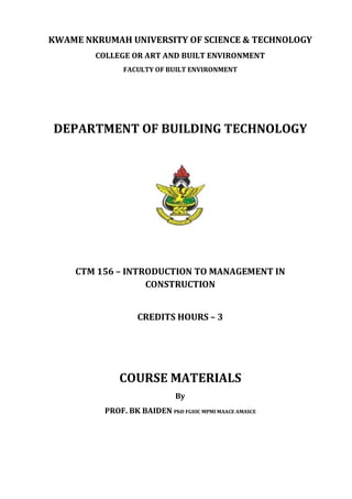 KWAME	NKRUMAH	UNIVERSITY	OF	SCIENCE	&	TECHNOLOGY	
COLLEGE	OR	ART	AND	BUILT	ENVIRONMENT	
FACULTY	OF	BUILT	ENVIRONMENT	
	
	
DEPARTMENT	OF	BUILDING	TECHNOLOGY	
	
	
	
	
CTM	156	–	INTRODUCTION	TO	MANAGEMENT	IN	
CONSTRUCTION	
	
CREDITS	HOURS	–	3	
	
	
COURSE	MATERIALS	
By	
PROF.	BK	BAIDEN	PhD	FGIOC	MPMI	MAACE	AMASCE	
	
	
	
 