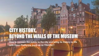 CITY HISTORY,
BEYOND THE WALLS OF THE MUSEUM
How to connect the public to the city and bring its history to life
with Open Platforms, such as izi.TRAVEL?
 