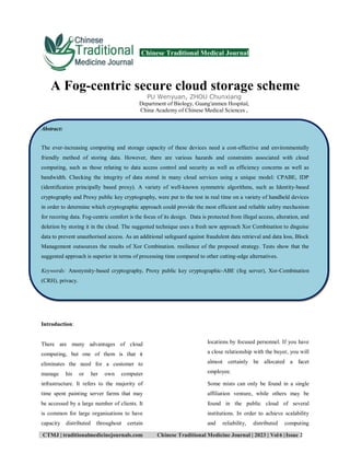 CTMJ | traditionalmedicinejournals.com Chinese Traditional Medicine Journal | 2023 | Vol 6 |Issue 2
Chinese Traditional Medical Journal
A Fog-centric secure cloud storage scheme
PU Wenyuan, ZHOU Chunxiang
Department of Biology, Guang′anmen Hospital,
China Academy of Chinese Medical Sciences ,
Abstract:
The ever-increasing computing and storage capacity of these devices need a cost-effective and environmentally
friendly method of storing data. However, there are various hazards and constraints associated with cloud
computing, such as those relating to data access control and security as well as efficiency concerns as well as
bandwidth. Checking the integrity of data stored in many cloud services using a unique model: CPABE, IDP
(identification principally based proxy). A variety of well-known symmetric algorithms, such as Identity-based
cryptography and Proxy public key cryptography, were put to the test in real time on a variety of handheld devices
in order to determine which cryptographic approach could provide the most efficient and reliable safety mechanism
for recoring data. Fog-centric comfort is the focus of its design. Data is protected from illegal access, alteration, and
deletion by storing it in the cloud. The suggested technique uses a fresh new approach Xor Combination to disguise
data to prevent unauthorised access. As an additional safeguard against fraudulent data retrieval and data loss, Block
Management outsources the results of Xor Combination. resilience of the proposed strategy. Tests show that the
suggested approach is superior in terms of processing time compared to other cutting-edge alternatives.
Keywords: Anonymity-based cryptography, Proxy public key cryptographic-ABE (fog server), Xor-Combination
(CRH), privacy.
Introduction:
There are many advantages of cloud
computing, but one of them is that it
eliminates the need for a customer to
manage his or her own computer
infrastructure. It refers to the majority of
time spent painting server farms that may
be accessed by a large number of clients. It
is common for large organisations to have
capacity distributed throughout certain
locations by focused personnel. If you have
a close relationship with the buyer, you will
almost certainly be allocated a facet
employee.
Some mists can only be found in a single
affiliation venture, while others may be
found in the public cloud of several
institutions. In order to achieve scalability
and reliability, distributed computing
 
