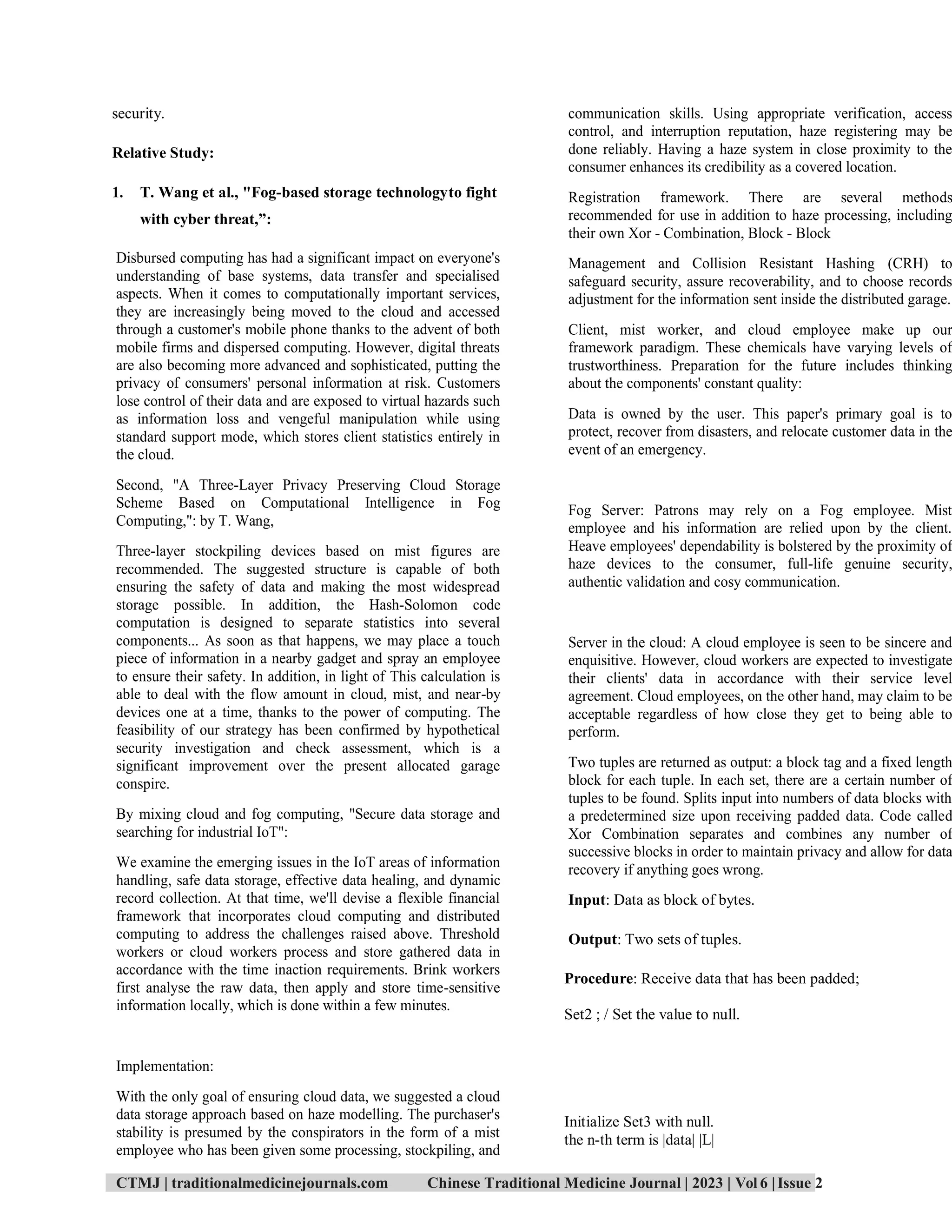 CTMJ | traditionalmedicinejournals.com Chinese Traditional Medicine Journal | 2023 | Vol 6 |Issue 2
security.
Relative Study:
1. T. Wang et al., "Fog-based storage technologyto fight
with cyber threat,”:
Disbursed computing has had a significant impact on everyone's
understanding of base systems, data transfer and specialised
aspects. When it comes to computationally important services,
they are increasingly being moved to the cloud and accessed
through a customer's mobile phone thanks to the advent of both
mobile firms and dispersed computing. However, digital threats
are also becoming more advanced and sophisticated, putting the
privacy of consumers' personal information at risk. Customers
lose control of their data and are exposed to virtual hazards such
as information loss and vengeful manipulation while using
standard support mode, which stores client statistics entirely in
the cloud.
Second, "A Three-Layer Privacy Preserving Cloud Storage
Scheme Based on Computational Intelligence in Fog
Computing,": by T. Wang,
Three-layer stockpiling devices based on mist figures are
recommended. The suggested structure is capable of both
ensuring the safety of data and making the most widespread
storage possible. In addition, the Hash-Solomon code
computation is designed to separate statistics into several
components... As soon as that happens, we may place a touch
piece of information in a nearby gadget and spray an employee
to ensure their safety. In addition, in light of This calculation is
able to deal with the flow amount in cloud, mist, and near-by
devices one at a time, thanks to the power of computing. The
feasibility of our strategy has been confirmed by hypothetical
security investigation and check assessment, which is a
significant improvement over the present allocated garage
conspire.
By mixing cloud and fog computing, "Secure data storage and
searching for industrial IoT":
We examine the emerging issues in the IoT areas of information
handling, safe data storage, effective data healing, and dynamic
record collection. At that time, we'll devise a flexible financial
framework that incorporates cloud computing and distributed
computing to address the challenges raised above. Threshold
workers or cloud workers process and store gathered data in
accordance with the time inaction requirements. Brink workers
first analyse the raw data, then apply and store time-sensitive
information locally, which is done within a few minutes.
Implementation:
With the only goal of ensuring cloud data, we suggested a cloud
data storage approach based on haze modelling. The purchaser's
stability is presumed by the conspirators in the form of a mist
employee who has been given some processing, stockpiling, and
communication skills. Using appropriate verification, access
control, and interruption reputation, haze registering may be
done reliably. Having a haze system in close proximity to the
consumer enhances its credibility as a covered location.
Registration framework. There are several methods
recommended for use in addition to haze processing, including
their own Xor - Combination, Block - Block
Management and Collision Resistant Hashing (CRH) to
safeguard security, assure recoverability, and to choose records
adjustment for the information sent inside the distributed garage.
Client, mist worker, and cloud employee make up our
framework paradigm. These chemicals have varying levels of
trustworthiness. Preparation for the future includes thinking
about the components' constant quality:
Data is owned by the user. This paper's primary goal is to
protect, recover from disasters, and relocate customer data in the
event of an emergency.
Fog Server: Patrons may rely on a Fog employee. Mist
employee and his information are relied upon by the client.
Heave employees' dependability is bolstered by the proximity of
haze devices to the consumer, full-life genuine security,
authentic validation and cosy communication.
Server in the cloud: A cloud employee is seen to be sincere and
enquisitive. However, cloud workers are expected to investigate
their clients' data in accordance with their service level
agreement. Cloud employees, on the other hand, may claim to be
acceptable regardless of how close they get to being able to
perform.
Two tuples are returned as output: a block tag and a fixed length
block for each tuple. In each set, there are a certain number of
tuples to be found. Splits input into numbers of data blocks with
a predetermined size upon receiving padded data. Code called
Xor Combination separates and combines any number of
successive blocks in order to maintain privacy and allow for data
recovery if anything goes wrong.
Input: Data as block of bytes.
Output: Two sets of tuples.
Procedure: Receive data that has been padded;
Set2 ; / Set the value to null.
Initialize Set3 with null.
the n-th term is |data| |L|
 