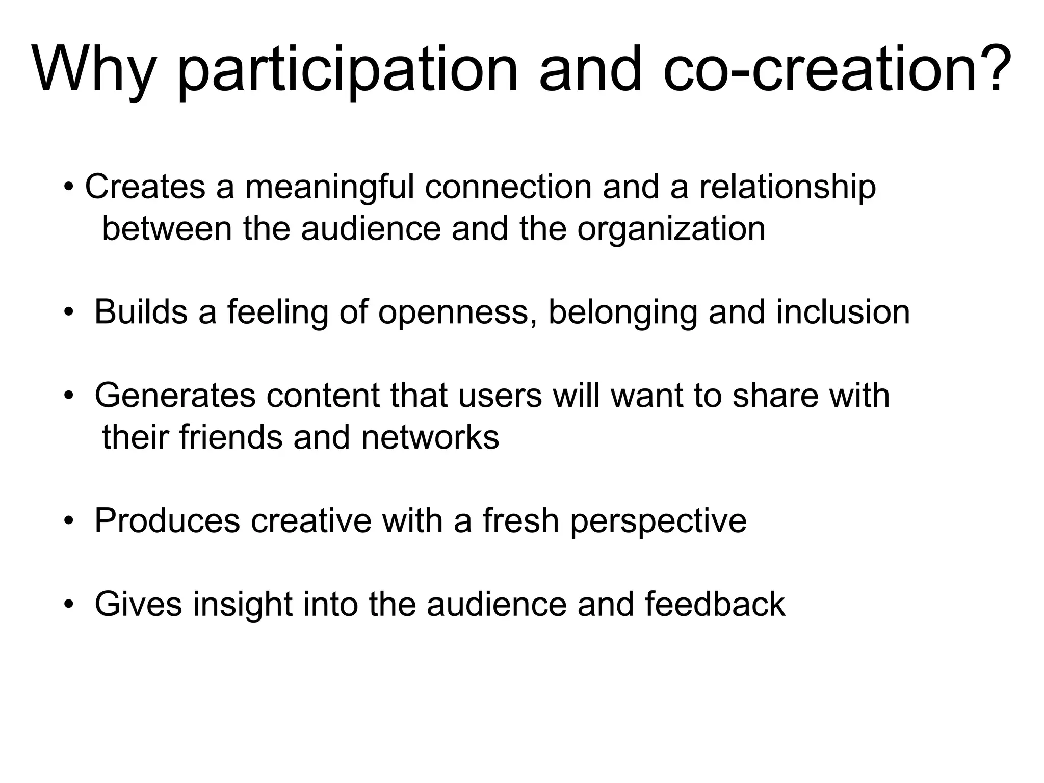 Why participation and co-creation? •  Creates a meaningful connection and a relationship between the audience and the organization •  Builds a feeling of openness, belonging and inclusion •  Generates content that users will want to share with their friends and networks •  Produces creative with a fresh perspective •  Gives insight into the audience and feedback 