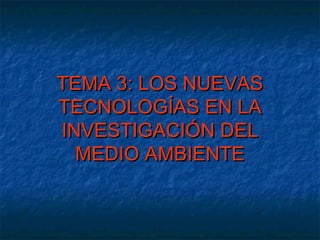 TEMA 3: LOS NUEVAS
TECNOLOGÍAS EN LA
INVESTIGACIÓN DEL
  MEDIO AMBIENTE
 