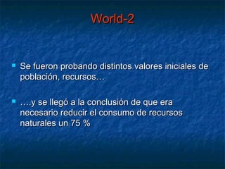 World-2


   Se fueron probando distintos valores iniciales de
    población, recursos…

   ….y se llegó a la conclusión de que era
    necesario reducir el consumo de recursos
    naturales un 75 %
 