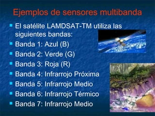 Ejemplos de sensores multibanda
   El satélite LAMDSAT-TM utiliza las
    siguientes bandas:
   Banda 1: Azul (B)
   Banda 2: Verde (G)
   Banda 3: Roja (R)
   Banda 4: Infrarrojo Próxima
   Banda 5: Infrarrojo Medio
   Banda 6: Infrarrojo Térmico
   Banda 7: Infrarrojo Medio
 