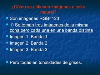 ¿Cómo se obtienen imágenes a color
                   natural?
   Son imágenes RGB=123
   1) Se toman tres imágenes de la misma
    zona pero cada una en una banda distinta
   Imagen 1: Banda 1
   Imagen 2: Banda 2
   Imagen 3: Banda 3

   Pero todas en tonalidades de grises.
 