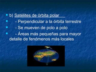    b) Satélites de órbita polar
      - Perpendicular a la órbita terrestre
      - Se mueven de polo a polo
      - Áreas más pequeñas para mayor
    detalle de fenómenos más locales
 