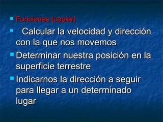    Funciones (copiar)
   Calcular la velocidad y dirección
  con la que nos movemos
 Determinar nuestra posición en la

  superficie terrestre
 Indicarnos la dirección a seguir

  para llegar a un determinado
  lugar
 