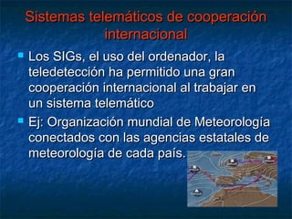 Sistemas telemáticos de cooperación
                internacional
   Los SIGs, el uso del ordenador, la
    teledetección ha permitido una gran
    cooperación internacional al trabajar en
    un sistema telemático
   Ej: Organización mundial de Meteorología
    conectados con las agencias estatales de
    meteorología de cada país.
 