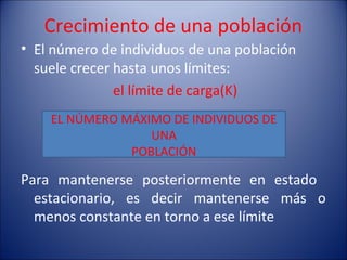 Crecimiento de una población
• El número de individuos de una población
  suele crecer hasta unos límites:
               el límite de carga(K)
    EL NÚMERO MÁXIMO DE INDIVIDUOS DE
                  UNA
               POBLACIÓN

Para mantenerse posteriormente en estado
  estacionario, es decir mantenerse más o
  menos constante en torno a ese límite
 
