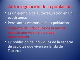 Autorregulación de la población
• Es un ejemplo de autorregulación en un
  ecosistema.
• Pero antes veamos qué es población
• Conjunto de individuos de la misma
  especie que viven en un lugar
  determinado
• Ej: población de individuos de la especie
  de gaviotas que viven en la isla de
  Tabarca
 