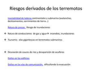 Riesgos derivados de los terremotos
 Inestabilidad de laderas continentales y submarina (avalanchas,
  deslizamientos, corrimientos de tierra…)

 Rotura de presas: Riesgo de inundaciones

 Rotura de conducciones de gas y agua incendios, inundaciones

 Tsunamis: olas gigantescas en terremotos submarinos



 Desviación de cauces de ríos y desaparición de acuíferos

 Daños en los edificios

 Daños en las vías de comunicación, dificultando la evacuación
 