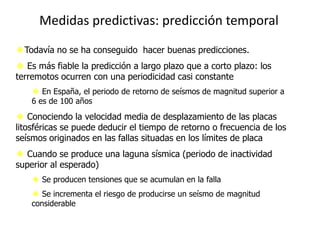 Medidas predictivas: predicción temporal
Todavía no se ha conseguido hacer buenas predicciones.
 Es más fiable la predicción a largo plazo que a corto plazo: los
terremotos ocurren con una periodicidad casi constante
     En España, el periodo de retorno de seísmos de magnitud superior a
    6 es de 100 años
 Conociendo la velocidad media de desplazamiento de las placas
litosféricas se puede deducir el tiempo de retorno o frecuencia de los
seísmos originados en las fallas situadas en los límites de placa
 Cuando se produce una laguna sísmica (periodo de inactividad
superior al esperado)
     Se producen tensiones que se acumulan en la falla
     Se incrementa el riesgo de producirse un seísmo de magnitud
    considerable
 