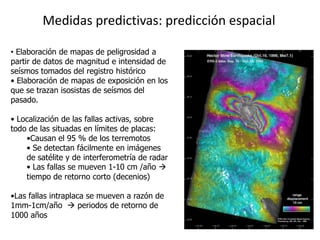 Medidas predictivas: predicción espacial

• Elaboración de mapas de peligrosidad a
partir de datos de magnitud e intensidad de
seísmos tomados del registro histórico
• Elaboración de mapas de exposición en los
que se trazan isosistas de seísmos del
pasado.

• Localización de las fallas activas, sobre
todo de las situadas en límites de placas:
    •Causan el 95 % de los terremotos
    • Se detectan fácilmente en imágenes
    de satélite y de interferometría de radar
    • Las fallas se mueven 1-10 cm /año 
    tiempo de retorno corto (decenios)

•Las fallas intraplaca se mueven a razón de
1mm-1cm/año  periodos de retorno de
1000 años
 