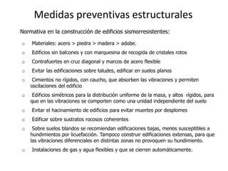 Medidas preventivas estructurales
Normativa en la construcción de edificios sismorresistentes:

o   Materiales: acero > piedra > madera > adobe.
o   Edificios sin balcones y con marquesina de recogida de cristales rotos
o   Contrafuertes en cruz diagonal y marcos de acero flexible
o   Evitar las edificaciones sobre taludes, edificar en suelos planos
o    Cimientos no rígidos, con caucho, que absorben las vibraciones y permiten
    oscilaciones del edificio
o    Edificios simétricos para la distribución uniforme de la masa, y altos rígidos, para
    que en las vibraciones se comporten como una unidad independiente del suelo
o   Evitar el hacinamiento de edificios para evitar muertes por desplomes
o   Edificar sobre sustratos rocosos coherentes
o    Sobre suelos blandos se recomiendan edificaciones bajas, menos susceptibles a
    hundimientos por licuefacción. Tampoco construir edificaciones extensas, para que
    las vibraciones diferenciales en distintas zonas no provoquen su hundimiento.
o   Instalaciones de gas y agua flexibles y que se cierren automáticamente.
 