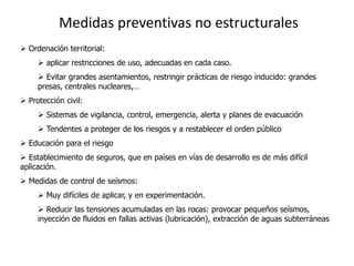 Medidas preventivas no estructurales
 Ordenación territorial:
      aplicar restricciones de uso, adecuadas en cada caso.
      Evitar grandes asentamientos, restringir prácticas de riesgo inducido: grandes
     presas, centrales nucleares,…
 Protección civil:
      Sistemas de vigilancia, control, emergencia, alerta y planes de evacuación
      Tendentes a proteger de los riesgos y a restablecer el orden público
 Educación para el riesgo
 Establecimiento de seguros, que en países en vías de desarrollo es de más difícil
aplicación.
 Medidas de control de seísmos:
      Muy difíciles de aplicar, y en experimentación.
      Reducir las tensiones acumuladas en las rocas: provocar pequeños seísmos,
     inyección de fluidos en fallas activas (lubricación), extracción de aguas subterráneas.
 