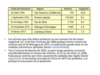 • Los seísmos que más daños producen no son siempre los de mayor
  magnitud: así, el de San Francisco de 1906 produjo menor número de
  víctimas que el de Managua de 1972. La explicación puede estar en las
  medidas antisísmicas aplicadas (factor vulnerabilidad).
• Tras el seísmo de Kwanto de 1923, un gran fuego posterior aumentó
  considerablemente el número de víctimas. En el sur de Chile, en 1960,
  hubo pocas víctimas por estar escasamente poblada esta región (factor
  exposición). El terremoto ocurrido en China en 1975 fue predicho, y se
  produjo la evacuación de la población.
 