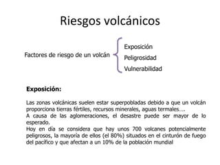 Riesgos volcánicos
                                       Exposición
Factores de riesgo de un volcán        Peligrosidad
                                       Vulnerabilidad


Exposición:

Las zonas volcánicas suelen estar superpobladas debido a que un volcán
proporciona tierras fértiles, recursos minerales, aguas termales….
A causa de las aglomeraciones, el desastre puede ser mayor de lo
esperado.
Hoy en día se considera que hay unos 700 volcanes potencialmente
peligrosos, la mayoría de ellos (el 80%) situados en el cinturón de fuego
del pacífico y que afectan a un 10% de la población mundial
 