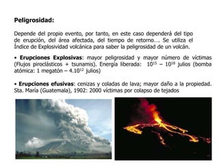 Peligrosidad:

Depende del propio evento, por tanto, en este caso dependerá del tipo
de erupción, del área afectada, del tiempo de retorno…. Se utiliza el
Índice de Explosividad volcánica para saber la peligrosidad de un volcán.
• Erupciones Explosivas: mayor peligrosidad y mayor número de víctimas
(Flujos piroclásticos + tsunamis). Energía liberada: 1015 – 1018 julios (bomba
atómica: 1 megatón – 4.1012 julios)

• Erupciones efusivas: cenizas y coladas de lava; mayor daño a la propiedad.
Sta. María (Guatemala), 1902: 2000 víctimas por colapso de tejados
 