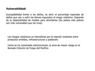 Vulnerabilidad:

Susceptibilidad frente a los daños, es decir el porcentaje esperado de
daños que van a sufrir los bienes expuestos al riesgo volcánico. Depende
de la disponibilidad de medios para afrontarlos (los países más pobres
son más vulnerables que los ricos)




 Los riesgos volcánicos se intensifican por la relación existente entre
 productos emitidos, infraestructuras y población.

 Como se ha comentado anteriormente, la zona de mayor riesgo es el
 llamado Cinturón de Fuego del Pacífico
 