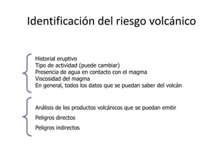 Identificación del riesgo volcánico
      Para evaluar el riesgo potencial de un volcán:

       Historial eruptivo
       Tipo de actividad (puede cambiar)
1º     Presencia de agua en contacto con el magma
       Viscosidad del magma
       En general, todos los datos que se puedan saber del volcán


       Análisis de los productos volcánicos que se puedan emitir
2º     Peligros directos
       Peligros indirectos
 