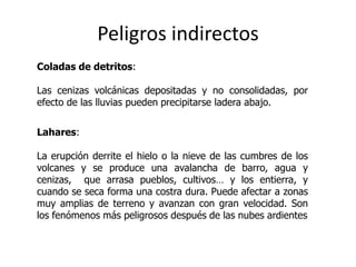 Peligros indirectos
Coladas de detritos:

Las cenizas volcánicas depositadas y no consolidadas, por
efecto de las lluvias pueden precipitarse ladera abajo.


Lahares:

La erupción derrite el hielo o la nieve de las cumbres de los
volcanes y se produce una avalancha de barro, agua y
cenizas, que arrasa pueblos, cultivos… y los entierra, y
cuando se seca forma una costra dura. Puede afectar a zonas
muy amplias de terreno y avanzan con gran velocidad. Son
los fenómenos más peligrosos después de las nubes ardientes
 
